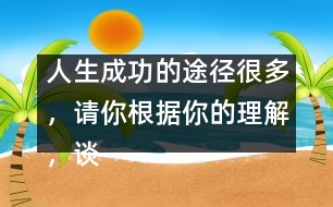 人生成功的途徑很多，請(qǐng)你根據(jù)你的理解，談?wù)勛约旱目捶ā?人生