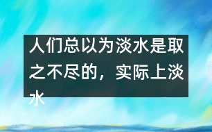 人們總以為淡水是取之不盡的，實際上淡水資源是很有限的。請談?wù)?></p>										
													人們總以為淡水是取之不盡的，實際上淡水資源是很有限的。請談?wù)勀愕目捶ā?由英語作文網(wǎng)收集整理 文秘網(wǎng) www.wenmi5.com It is generally believed that there is a good supply of fresh water. But to our disappointment, the fact is just the opposite.  </p>As we can see, the world population is growing rapidly day by day. So enough fresh water is needed to feed such a big population. What’s more, with the development of industry, factories and vehicles produce poisonous gases or wastes, which consequently results in the pollution of water. Though fresh, a good amount of it can no longer be used. Only quite limited fresh water resource is available to human beings. So it’s high time for us human beings to take quick action to protect water resource. Stop pollution and save water, otherwise, we cannot survive on the earth.  </p>With fresh water, the world will be prosperous.</p>(130words)</p> </p>人們總以為淡水是取之不盡的，實際上淡水資源是很有限的。請談?wù)勀愕目捶ā?由英語作文網(wǎng)收集整理 文秘網(wǎng) www.wenmi5.com        						</div>
						</div>
					</div>
					<div   id=