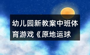 幼兒園新教案!中班體育游戲《原地運球》反思