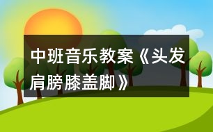 中班音樂教案《頭發(fā)、肩膀、膝蓋、腳》