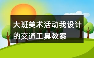 大班美術(shù)活動我設(shè)計的交通工具教案