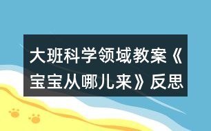 大班科學(xué)領(lǐng)域教案《寶寶從哪兒來(lái)》反思