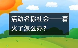 活動(dòng)名稱：社會(huì)――著火了怎么辦？