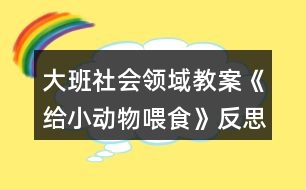 大班社會(huì)領(lǐng)域教案《給小動(dòng)物喂食》反思