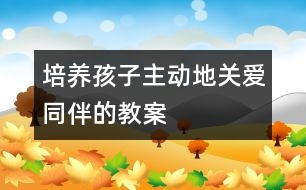 培養(yǎng)孩子主動(dòng)地關(guān)愛同伴的教案