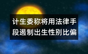 計(jì)生委稱(chēng)將用法律手段遏制出生性別比偏高問(wèn)題