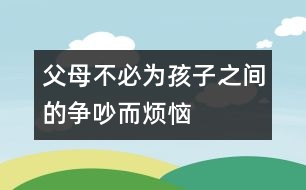 父母不必為孩子之間的爭(zhēng)吵而煩惱