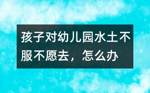 孩子對幼兒園“水土不服”不愿去，怎么辦