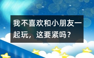 我不喜歡和小朋友一起玩，這要緊嗎？