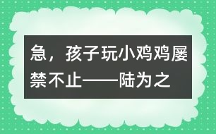 急，孩子玩“小雞雞”屢禁不止――陸為之回答