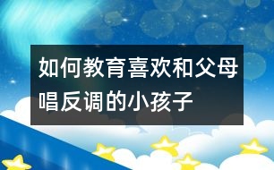 如何教育喜歡和父母“唱反調(diào)”的小孩子