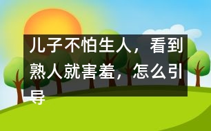 兒子不怕生人，看到熟人就害羞，怎么引導(dǎo)