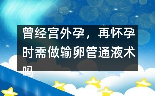 曾經(jīng)宮外孕，再懷孕時(shí)需做輸卵管通液術(shù)嗎