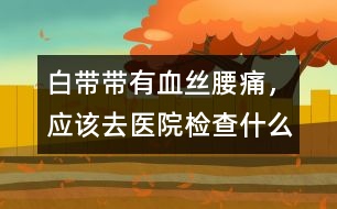 白帶帶有血絲、腰痛，應(yīng)該去醫(yī)院檢查什么