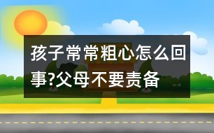 孩子常常粗心怎么回事?父母不要責(zé)備