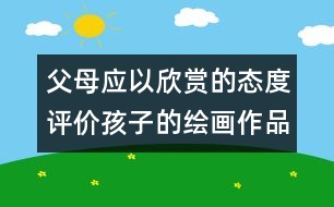 父母應(yīng)以欣賞的態(tài)度評(píng)價(jià)孩子的繪畫(huà)作品