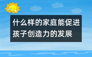 什么樣的家庭能促進孩子創(chuàng)造力的發(fā)展