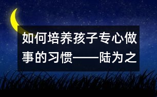 如何培養(yǎng)孩子專(zhuān)心做事的習(xí)慣――陸為之回答