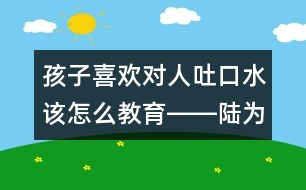 孩子喜歡對(duì)人吐口水該怎么教育――陸為之回答