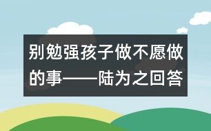 別勉強(qiáng)孩子做不愿做的事――陸為之回答