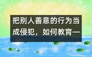 把別人善意的行為當成侵犯，如何教育――王文革回答