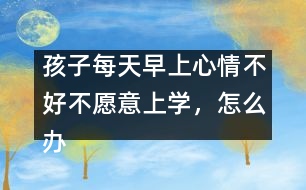 孩子每天早上心情不好不愿意上學(xué)，怎么辦