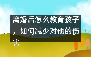 離婚后怎么教育孩子，如何減少對他的傷害