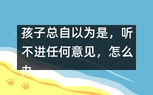 孩子總自以為是，聽不進任何意見，怎么辦