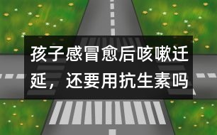 孩子感冒愈后咳嗽遷延，還要用抗生素嗎