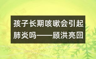 孩子長期咳嗽會引起肺炎嗎――顧洪亮回答