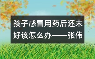 孩子感冒用藥后還未好該怎么辦――張偉利回答