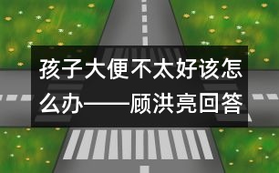 孩子大便不太好該怎么辦――顧洪亮回答