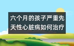 六個月的孩子嚴重先天性心臟病如何治療