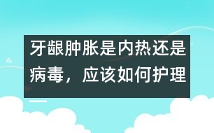 牙齦腫脹是內(nèi)熱還是病毒，應(yīng)該如何護理――唐為勇回答