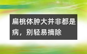 扁桃體腫大并非都是病，別輕易摘除