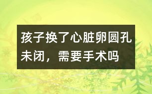 孩子換了心臟卵圓孔未閉，需要手術(shù)嗎