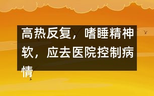 高熱反復(fù)，嗜睡精神軟，應(yīng)去醫(yī)院控制病情