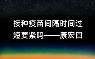 接種疫苗間隔時(shí)間過(guò)短要緊嗎――康宏回答