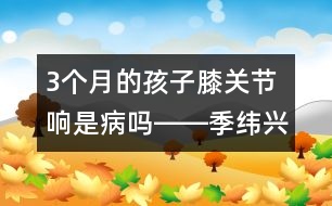 3個月的孩子膝關(guān)節(jié)響是病嗎――季緯興回答