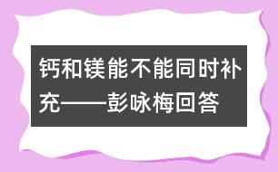 鈣和鎂能不能同時(shí)補(bǔ)充――彭詠梅回答