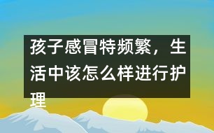 孩子感冒特頻繁，生活中該怎么樣進(jìn)行護(hù)理