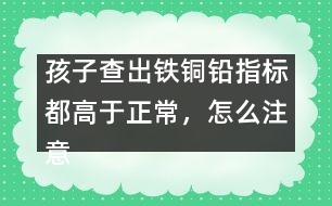 孩子查出鐵銅鉛指標(biāo)都高于正常，怎么注意