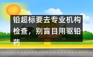 鉛超標要去專業(yè)機構(gòu)檢查，別盲目用驅(qū)鉛藥