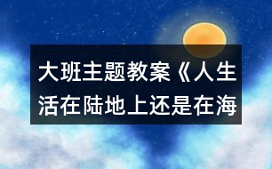 大班主題教案《人生活在陸地上還是在海洋里好？》反思