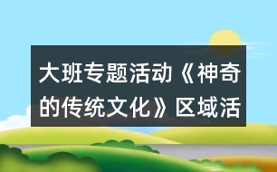 大班專題活動《神奇的傳統(tǒng)文化》區(qū)域活動方案大全