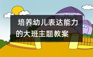  培養(yǎng)幼兒表達能力的大班主題教案